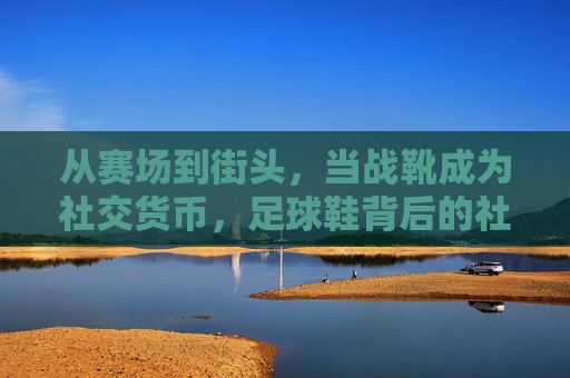 从赛场到街头，当战靴成为社交货币，足球鞋背后的社会热点图鉴