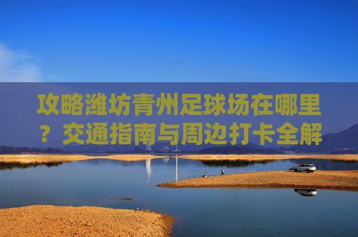 攻略潍坊青州足球场在哪里？交通指南与周边打卡全解析
