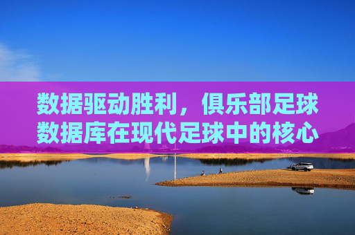 数据驱动胜利,俱乐部足球数据库在现代足球中的核心价值
