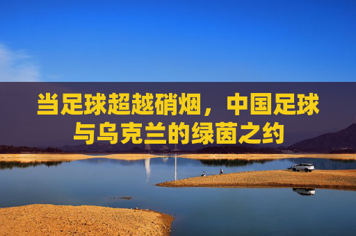 当足球超越硝烟，中国足球与乌克兰的绿茵之约