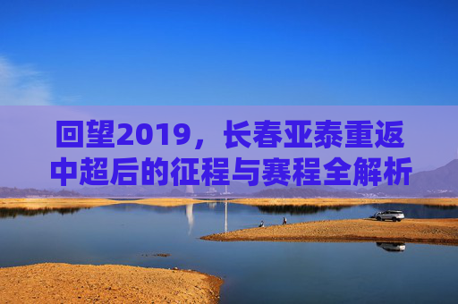 回望2019，长春亚泰重返中超后的征程与赛程全解析