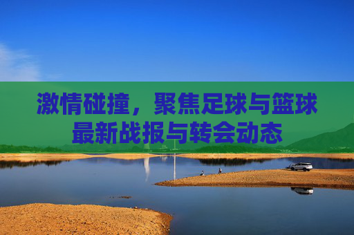 激情碰撞，聚焦足球与篮球最新战报与转会动态