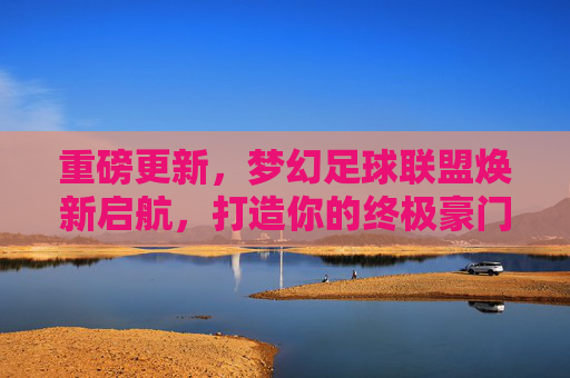 重磅更新，梦幻足球联盟焕新启航，打造你的终极豪门梦