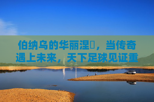 伯纳乌的华丽涅槃，当传奇遇上未来，天下足球见证重铸辉煌