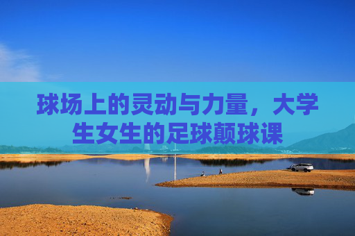 球场上的灵动与力量，大学生女生的足球颠球课