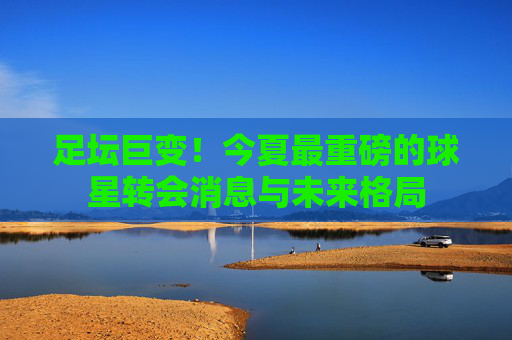 足坛巨变！今夏最重磅的球星转会消息与未来格局