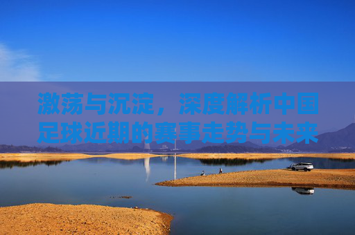 激荡与沉淀，深度解析中国足球近期的赛事走势与未来展望