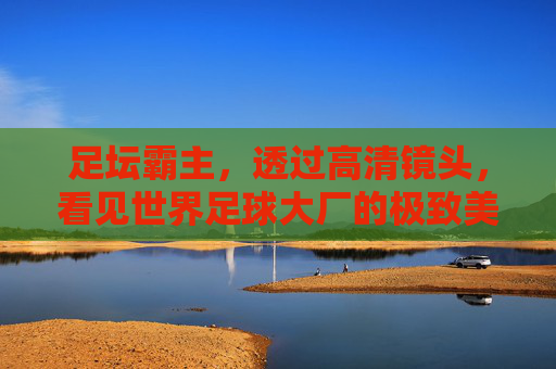 足坛霸主，透过高清镜头，看见世界足球大厂的极致美学