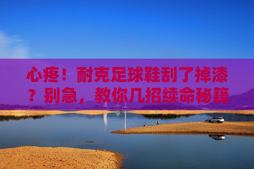 心疼！耐克足球鞋刮了掉漆？别急，教你几招续命秘籍