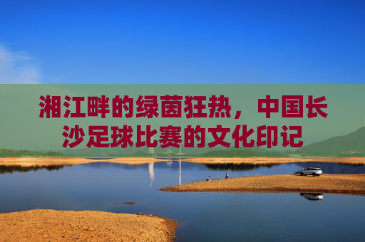 湘江畔的绿茵狂热，中国长沙足球比赛的文化印记