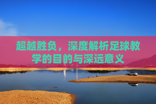 超越胜负，深度解析足球教学的目的与深远意义