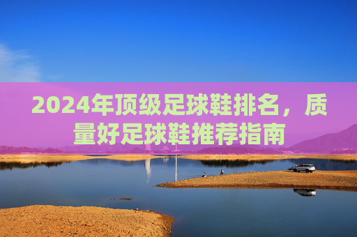 2024年顶级足球鞋排名,质量好足球鞋推荐指南