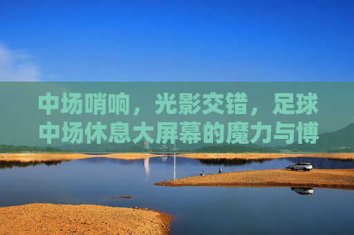 中场哨响，光影交错，足球中场休息大屏幕的魔力与博弈