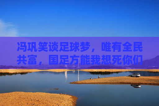 冯巩笑谈足球梦，唯有全民共富，国足方能我想死你们了