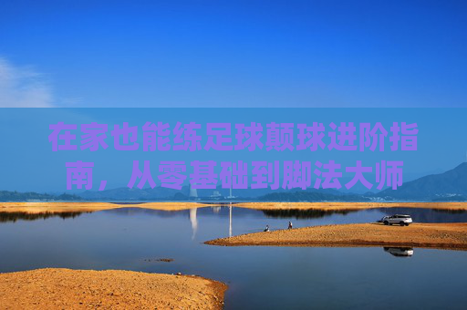 在家也能练足球颠球进阶指南，从零基础到脚法大师