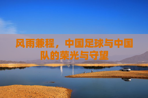 风雨兼程，中国足球与中国队的荣光与守望