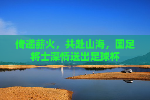 传递薪火,共赴山海,国足将士深情送出足球杯
