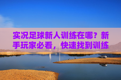 实况足球新人训练在哪?新手玩家必看,快速找到训练入口的详细指南