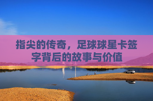 指尖的传奇,足球球星卡签字背后的故事与价值
