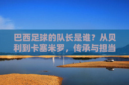 巴西足球的队长是谁？从贝利到卡塞米罗，传承与担当的桑巴旗帜