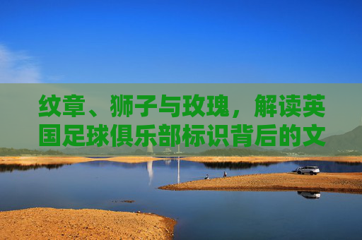 纹章、狮子与玫瑰，解读英国足球俱乐部标识背后的文化密码