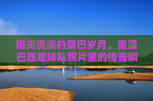 指尖流淌的桑巴岁月,重温巴西足球队照片里的传奇瞬间