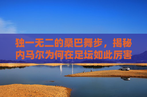 独一无二的桑巴舞步，揭秘内马尔为何在足坛如此厉害