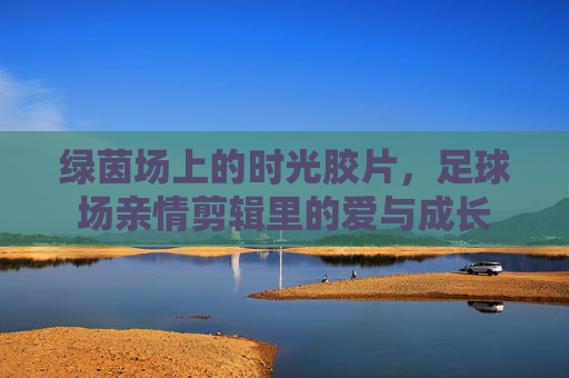 绿茵场上的时光胶片，足球场亲情剪辑里的爱与成长