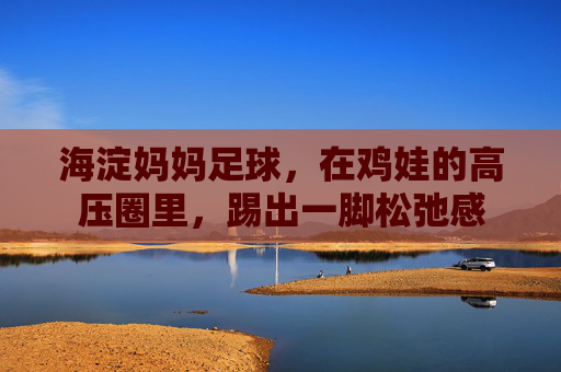 海淀妈妈足球,在鸡娃的高压圈里,踢出一脚松弛感