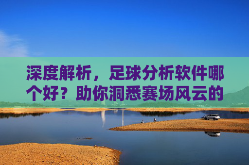 深度解析,足球分析软件哪个好?助你洞悉赛场风云的必备工具指南