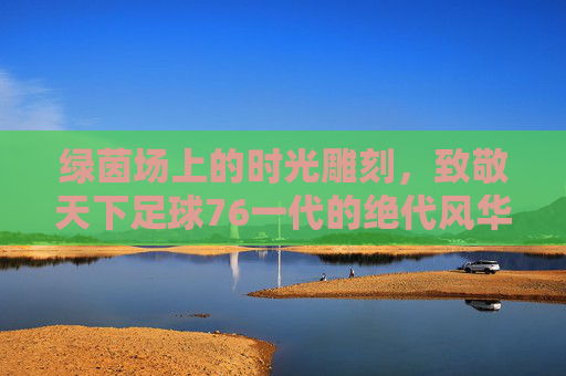 绿茵场上的时光雕刻,致敬天下足球76一代的绝代风华