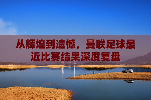 从辉煌到遗憾,曼联足球最近比赛结果深度复盘