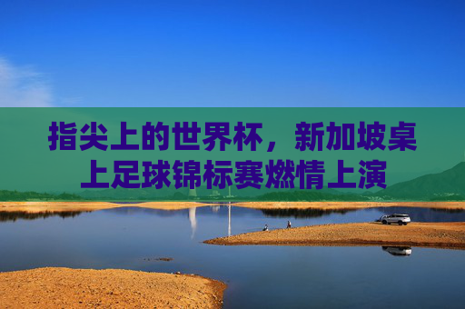 指尖上的世界杯，新加坡桌上足球锦标赛燃情上演
