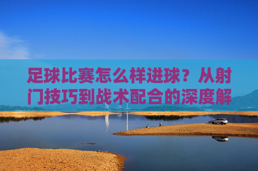 足球比赛怎么样进球？从射门技巧到战术配合的深度解析