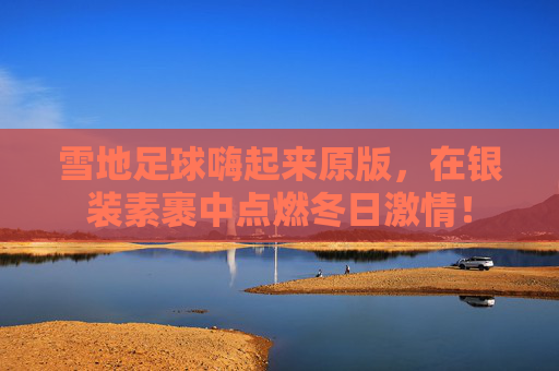 雪地足球嗨起来原版,在银装素裹中点燃冬日激情!