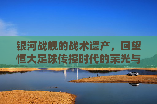 银河战舰的战术遗产，回望恒大足球传控时代的荣光与启示