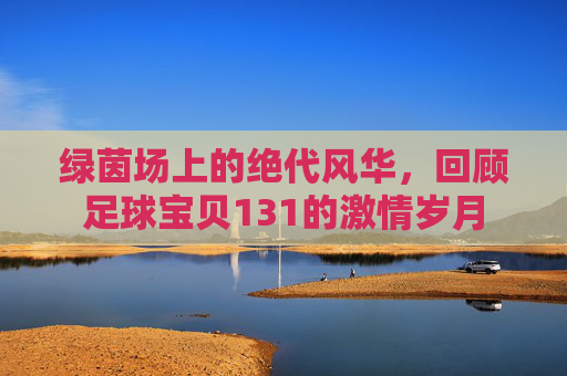 绿茵场上的绝代风华,回顾足球宝贝131的激情岁月