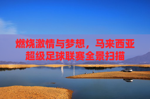 燃烧激情与梦想，马来西亚超级足球联赛全景扫描