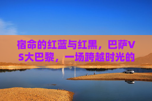 宿命的红蓝与红黑，巴萨VS大巴黎，一场跨越时光的经典对决