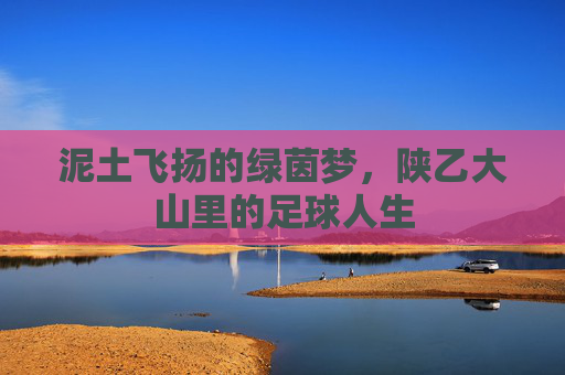 泥土飞扬的绿茵梦，陕乙大山里的足球人生