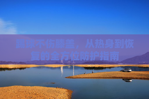 踢球不伤膝盖，从热身到恢复的全方位防护指南