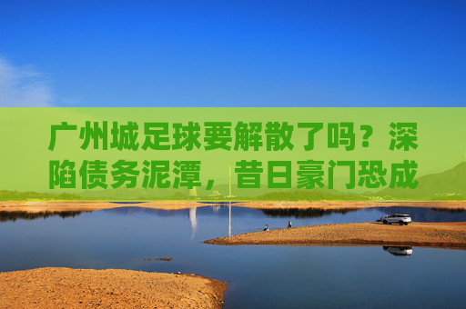 广州城足球要解散了吗？深陷债务泥潭，昔日豪门恐成绝响