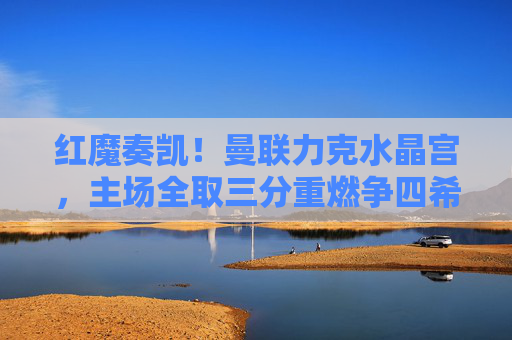 红魔奏凯！曼联力克水晶宫，主场全取三分重燃争四希望