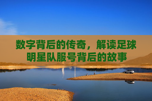 数字背后的传奇,解读足球明星队服号背后的故事