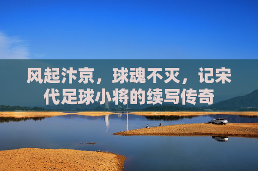 风起汴京,球魂不灭,记宋代足球小将的续写传奇