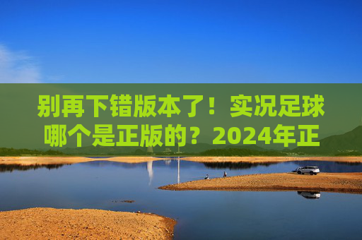 别再下错版本了！实况足球哪个是正版的？2024年正版下载渠道与避坑指南