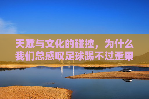 天赋与文化的碰撞，为什么我们总感叹足球踢不过歪果仁的动作？