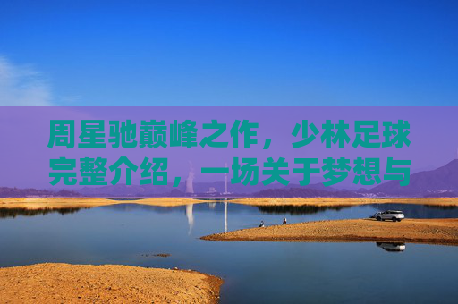 周星驰巅峰之作，少林足球完整介绍，一场关于梦想与坚持的足球奇迹