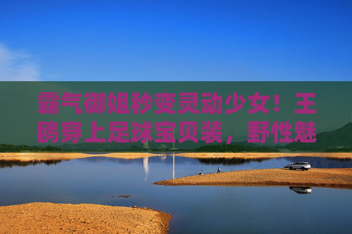 霸气御姐秒变灵动少女!王鸥穿上足球宝贝装,野性魅力难以抵挡
