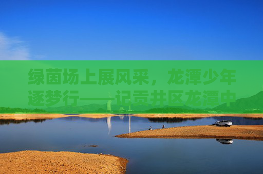 绿茵场上展风采，龙潭少年逐梦行——记贡井区龙潭中学足球队
